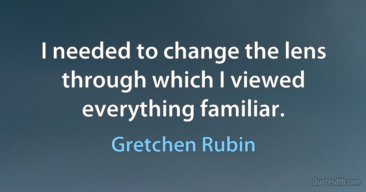 I needed to change the lens through which I viewed everything familiar. (Gretchen Rubin)