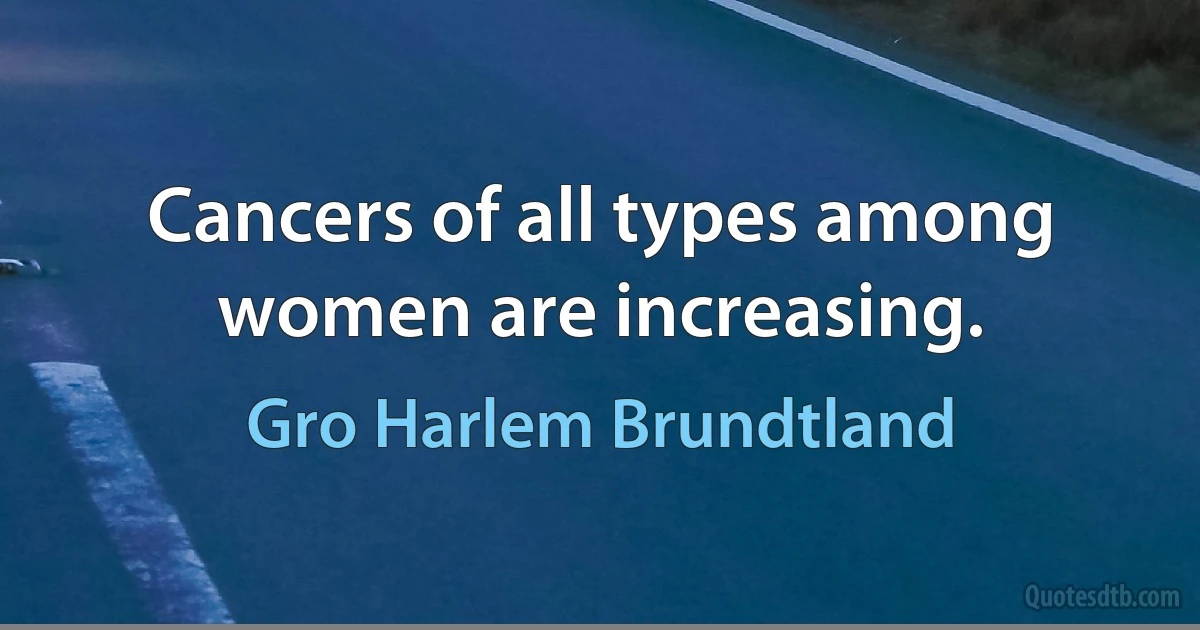 Cancers of all types among women are increasing. (Gro Harlem Brundtland)