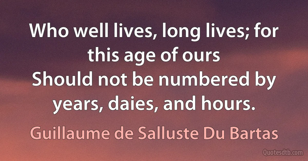 Who well lives, long lives; for this age of ours
Should not be numbered by years, daies, and hours. (Guillaume de Salluste Du Bartas)