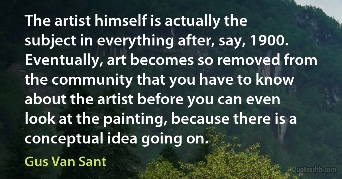 The artist himself is actually the subject in everything after, say, 1900. Eventually, art becomes so removed from the community that you have to know about the artist before you can even look at the painting, because there is a conceptual idea going on. (Gus Van Sant)