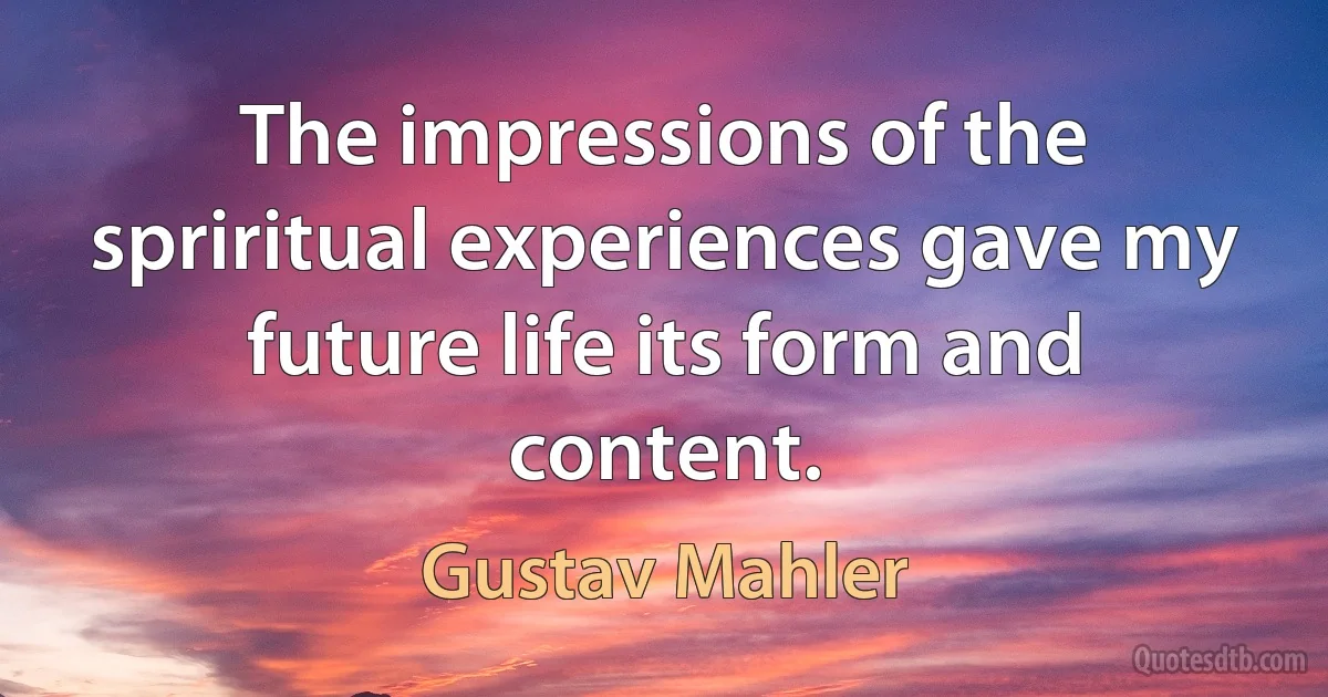 The impressions of the spriritual experiences gave my future life its form and content. (Gustav Mahler)