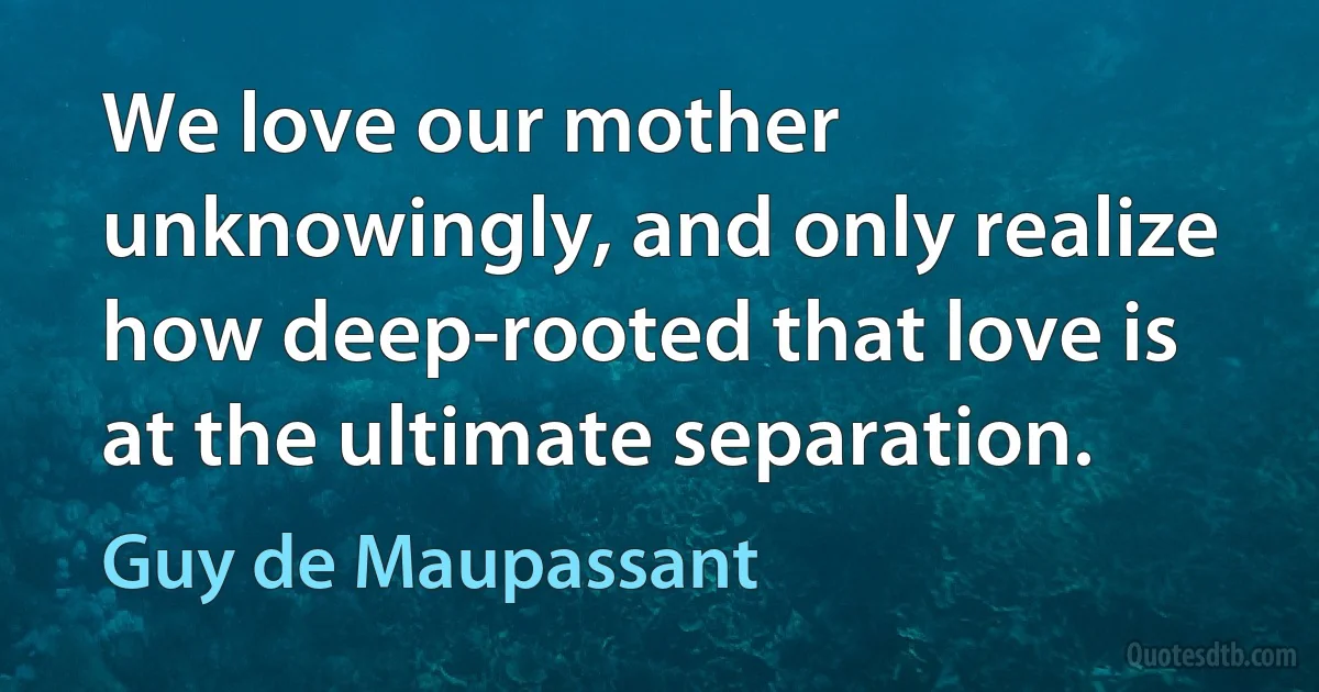 We love our mother unknowingly, and only realize how deep-rooted that love is at the ultimate separation. (Guy de Maupassant)