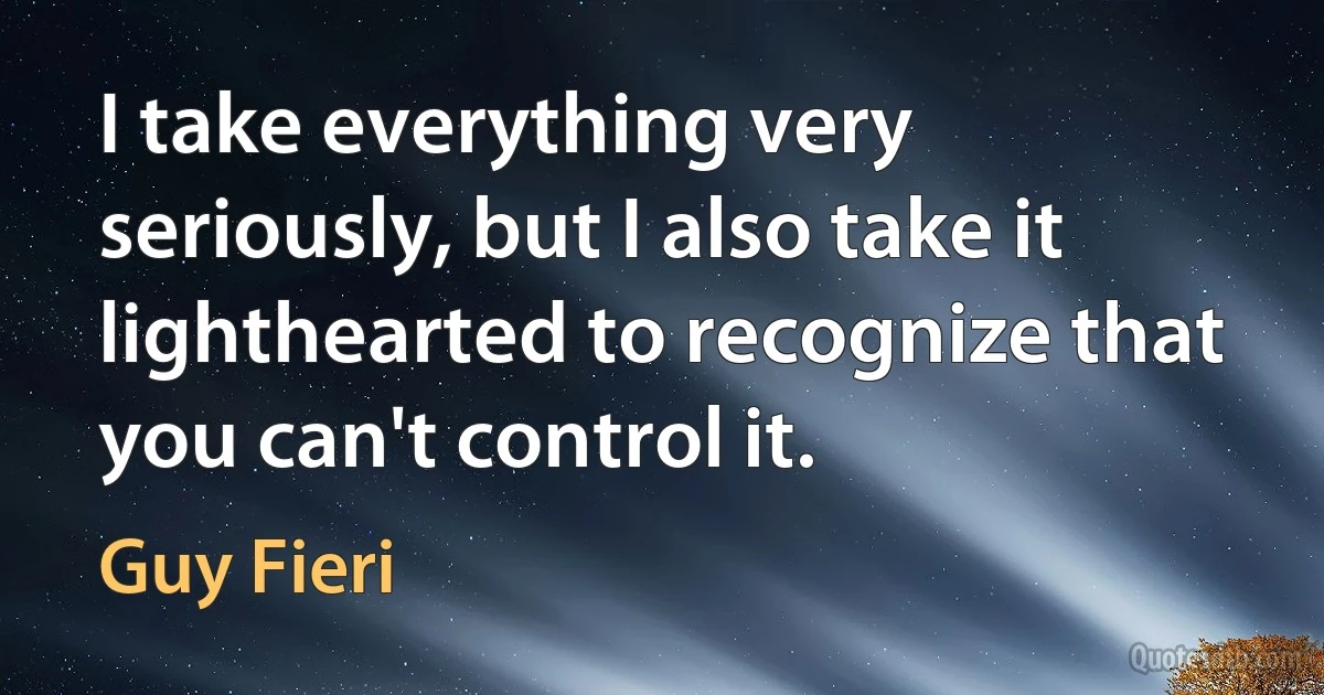 I take everything very seriously, but I also take it lighthearted to recognize that you can't control it. (Guy Fieri)