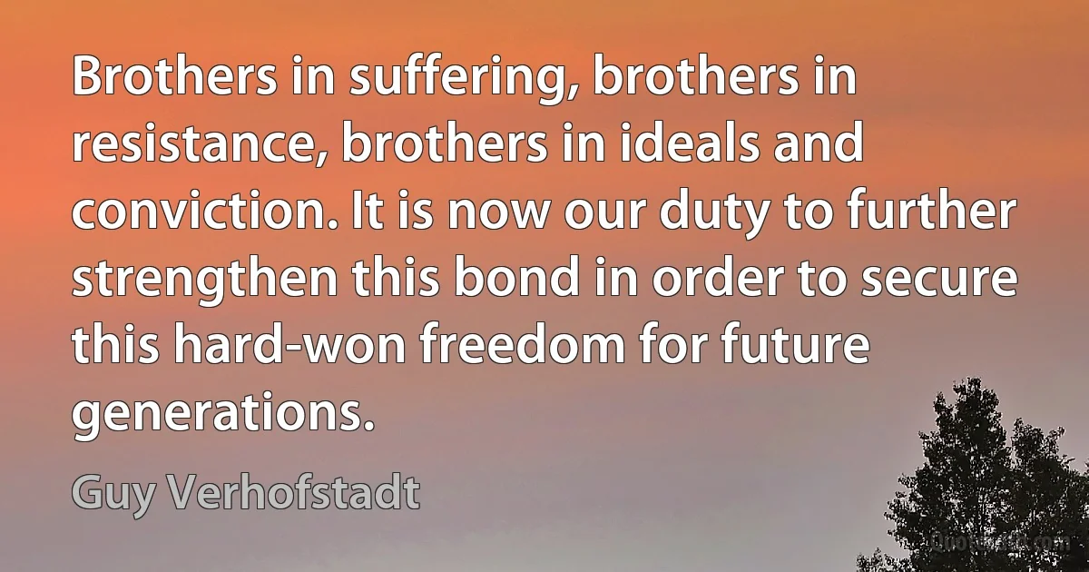 Brothers in suffering, brothers in resistance, brothers in ideals and conviction. It is now our duty to further strengthen this bond in order to secure this hard-won freedom for future generations. (Guy Verhofstadt)