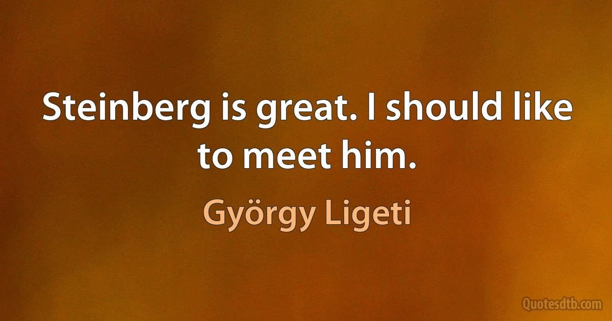 Steinberg is great. I should like to meet him. (György Ligeti)