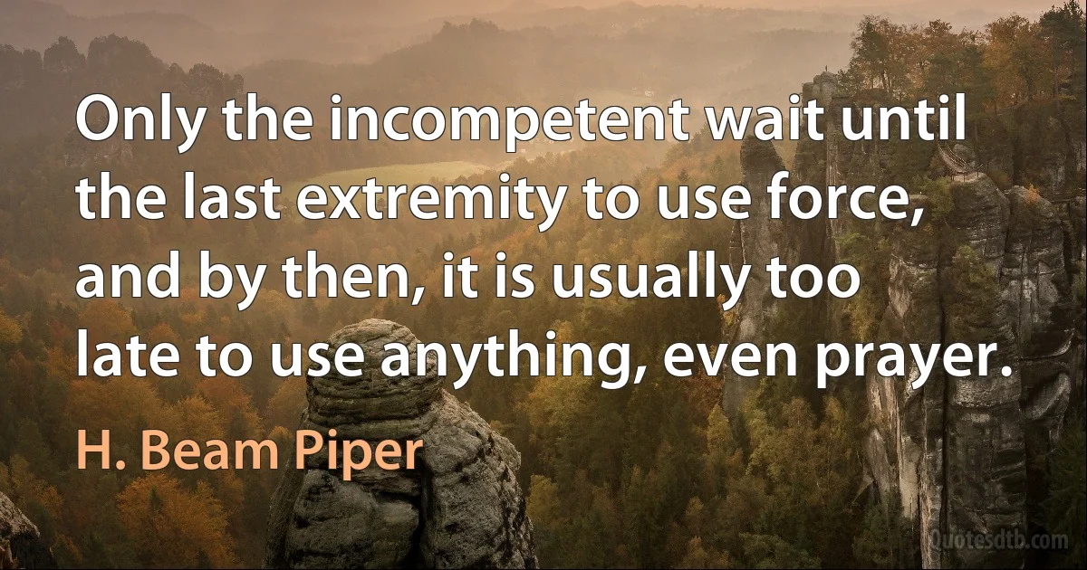 Only the incompetent wait until the last extremity to use force, and by then, it is usually too late to use anything, even prayer. (H. Beam Piper)