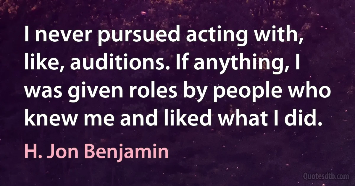 I never pursued acting with, like, auditions. If anything, I was given roles by people who knew me and liked what I did. (H. Jon Benjamin)