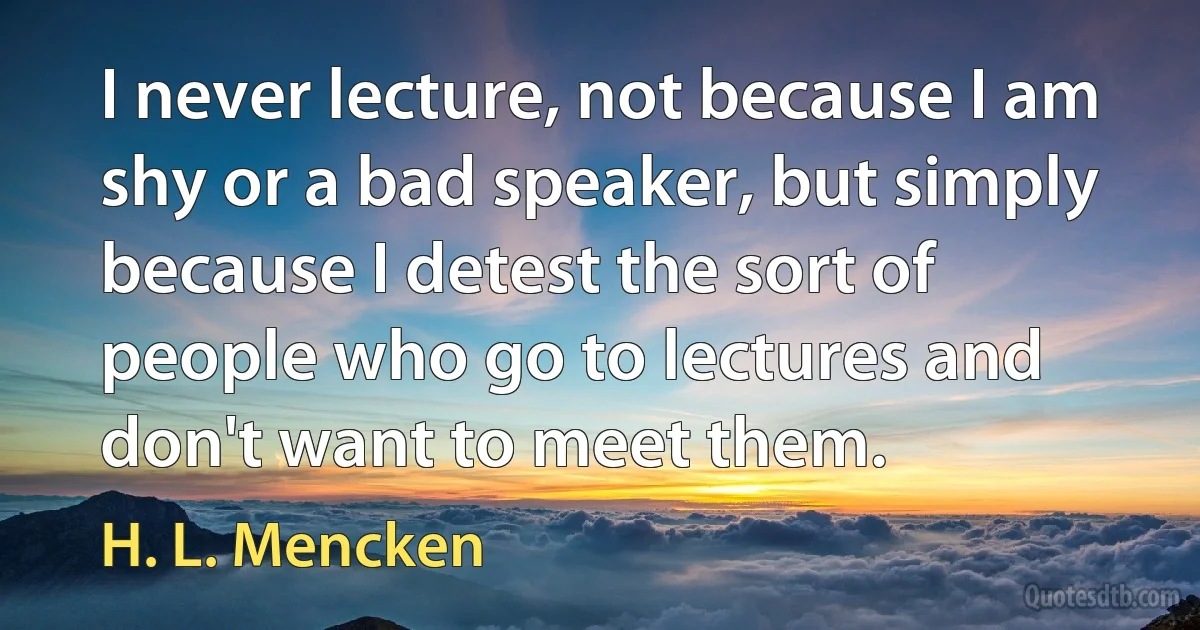 I never lecture, not because I am shy or a bad speaker, but simply because I detest the sort of people who go to lectures and don't want to meet them. (H. L. Mencken)