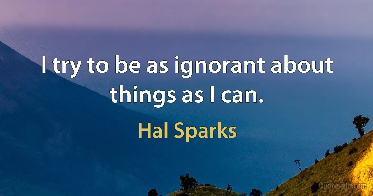 I try to be as ignorant about things as I can. (Hal Sparks)