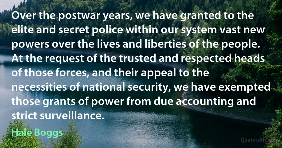 Over the postwar years, we have granted to the elite and secret police within our system vast new powers over the lives and liberties of the people. At the request of the trusted and respected heads of those forces, and their appeal to the necessities of national security, we have exempted those grants of power from due accounting and strict surveillance. (Hale Boggs)