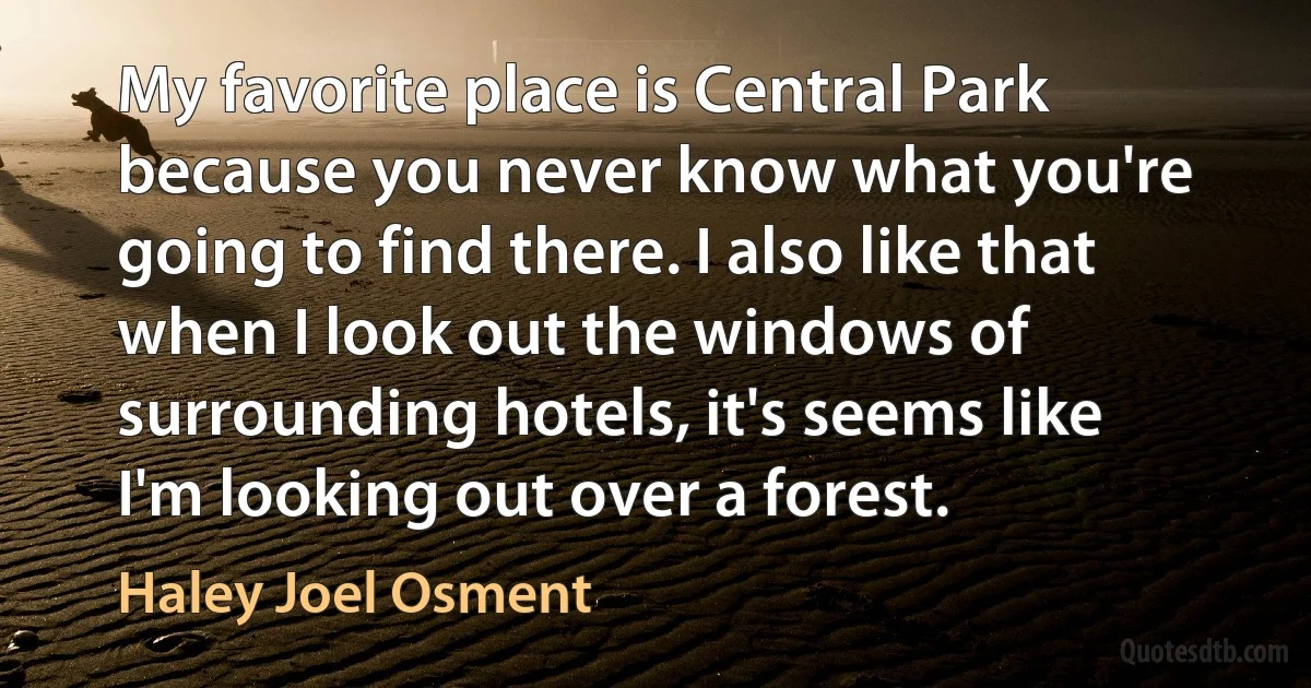 My favorite place is Central Park because you never know what you're going to find there. I also like that when I look out the windows of surrounding hotels, it's seems like I'm looking out over a forest. (Haley Joel Osment)