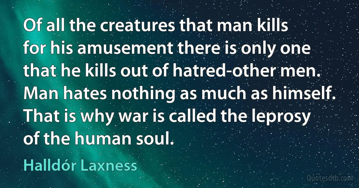 Of all the creatures that man kills for his amusement there is only one that he kills out of hatred-other men. Man hates nothing as much as himself. That is why war is called the leprosy of the human soul. (Halldór Laxness)