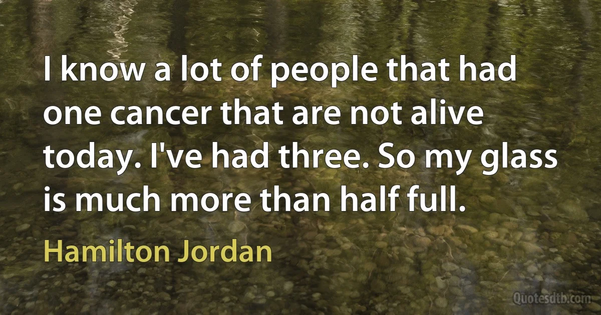 I know a lot of people that had one cancer that are not alive today. I've had three. So my glass is much more than half full. (Hamilton Jordan)