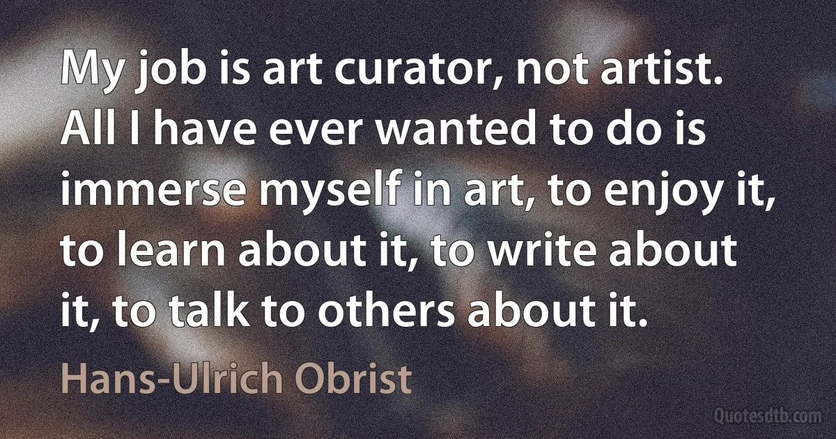 My job is art curator, not artist. All I have ever wanted to do is immerse myself in art, to enjoy it, to learn about it, to write about it, to talk to others about it. (Hans-Ulrich Obrist)