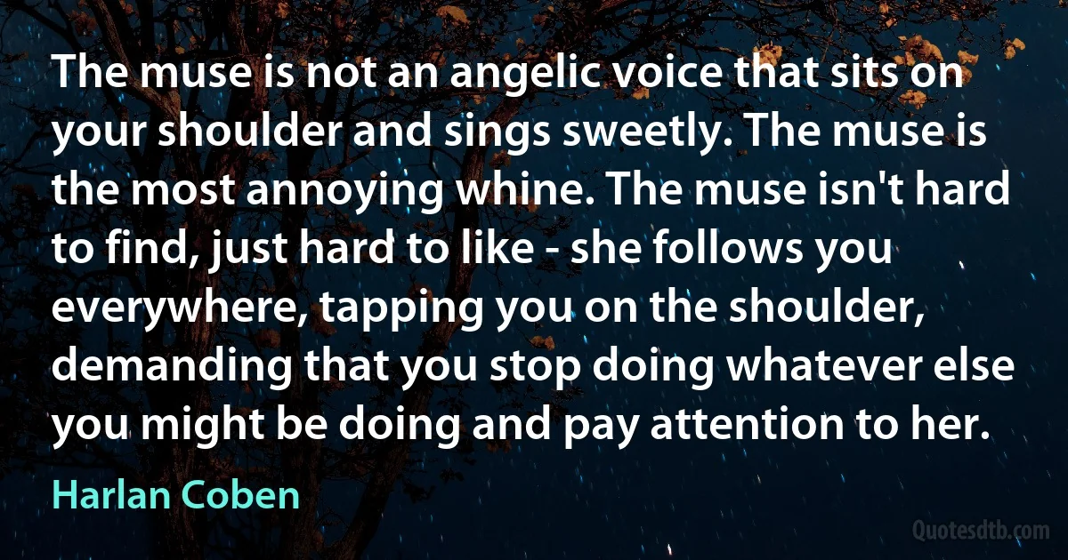 The muse is not an angelic voice that sits on your shoulder and sings sweetly. The muse is the most annoying whine. The muse isn't hard to find, just hard to like - she follows you everywhere, tapping you on the shoulder, demanding that you stop doing whatever else you might be doing and pay attention to her. (Harlan Coben)