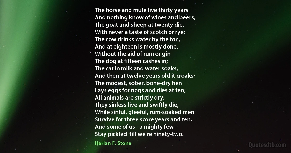 The horse and mule live thirty years
And nothing know of wines and beers;
The goat and sheep at twenty die,
With never a taste of scotch or rye;
The cow drinks water by the ton,
And at eighteen is mostly done.
Without the aid of rum or gin
The dog at fifteen cashes in;
The cat in milk and water soaks,
And then at twelve years old it croaks;
The modest, sober, bone-dry hen
Lays eggs for nogs and dies at ten;
All animals are strictly dry;
They sinless live and swiftly die,
While sinful, gleeful, rum-soaked men
Survive for three score years and ten.
And some of us - a mighty few -
Stay pickled 'till we're ninety-two. (Harlan F. Stone)