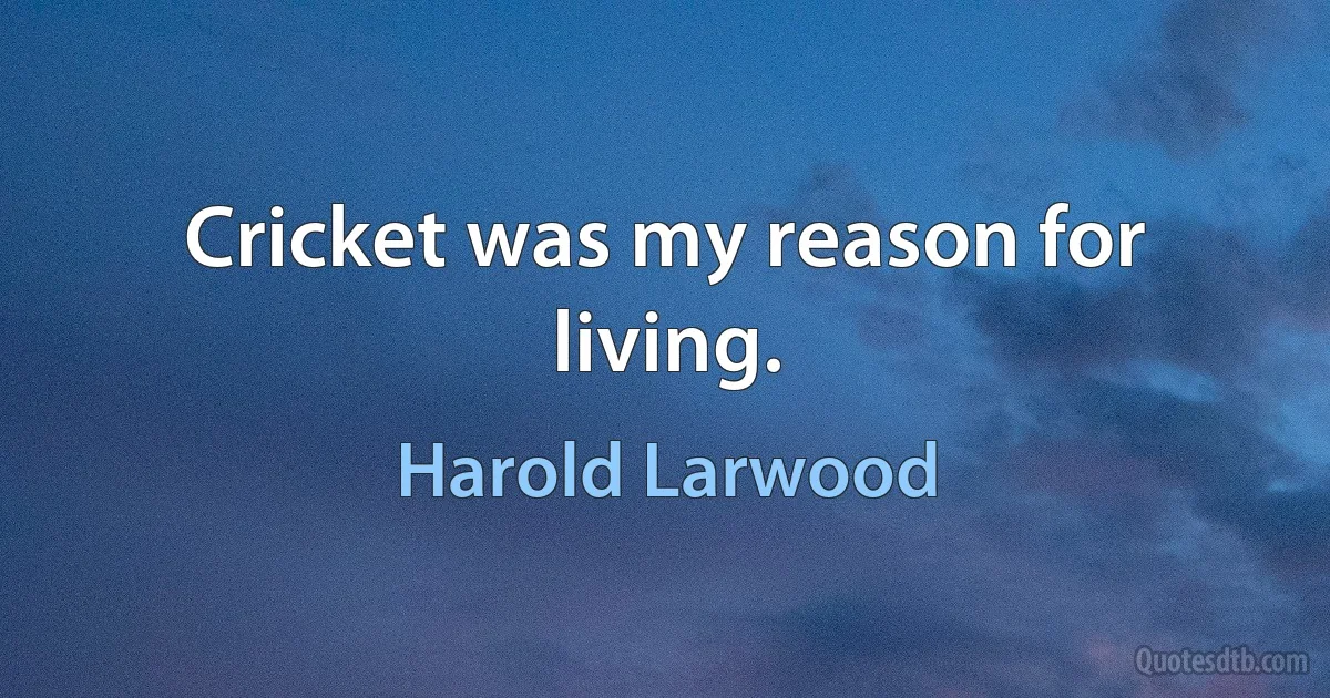 Cricket was my reason for living. (Harold Larwood)