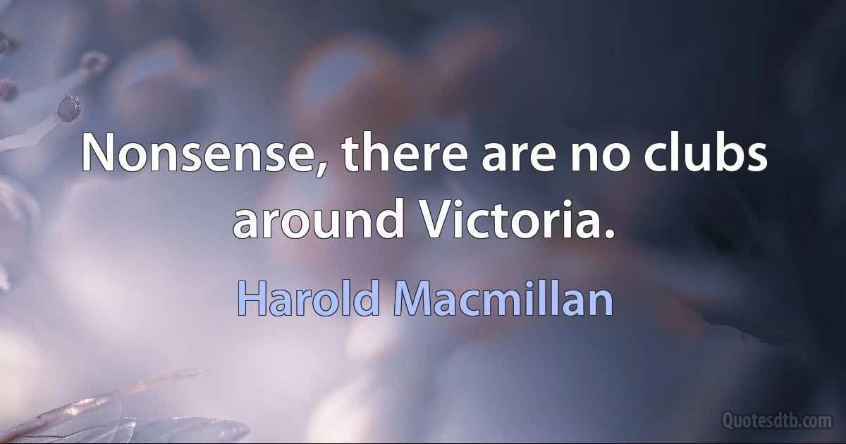 Nonsense, there are no clubs around Victoria. (Harold Macmillan)