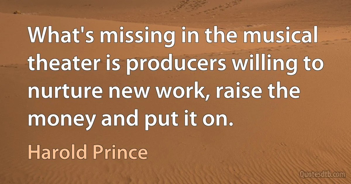 What's missing in the musical theater is producers willing to nurture new work, raise the money and put it on. (Harold Prince)