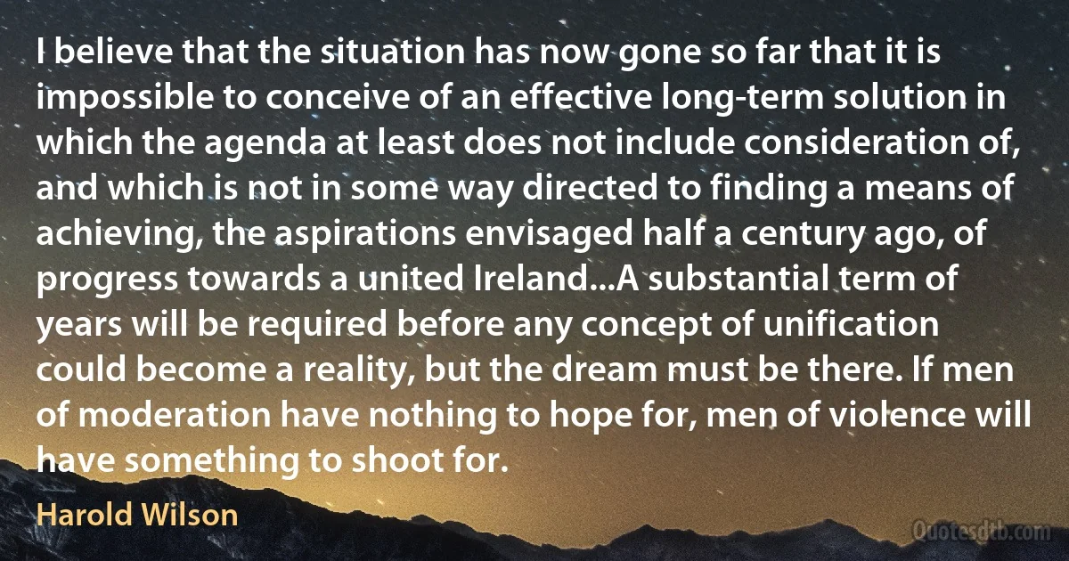 I believe that the situation has now gone so far that it is impossible to conceive of an effective long-term solution in which the agenda at least does not include consideration of, and which is not in some way directed to finding a means of achieving, the aspirations envisaged half a century ago, of progress towards a united Ireland...A substantial term of years will be required before any concept of unification could become a reality, but the dream must be there. If men of moderation have nothing to hope for, men of violence will have something to shoot for. (Harold Wilson)