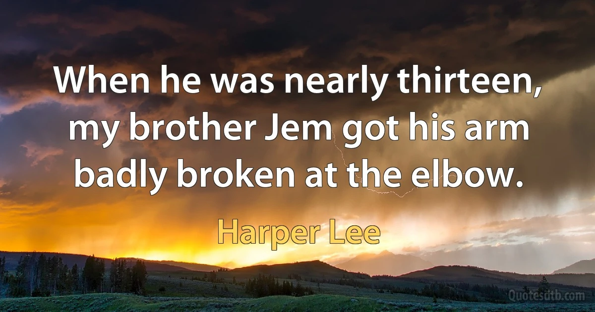 When he was nearly thirteen, my brother Jem got his arm badly broken at the elbow. (Harper Lee)