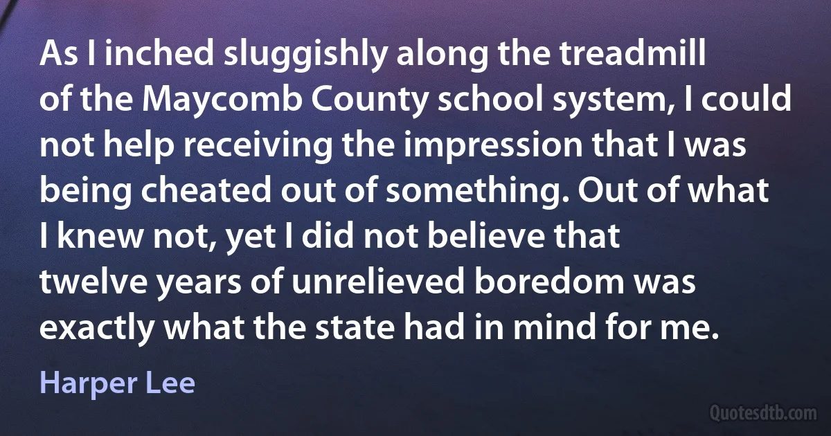 As I inched sluggishly along the treadmill of the Maycomb County school system, I could not help receiving the impression that I was being cheated out of something. Out of what I knew not, yet I did not believe that twelve years of unrelieved boredom was exactly what the state had in mind for me. (Harper Lee)