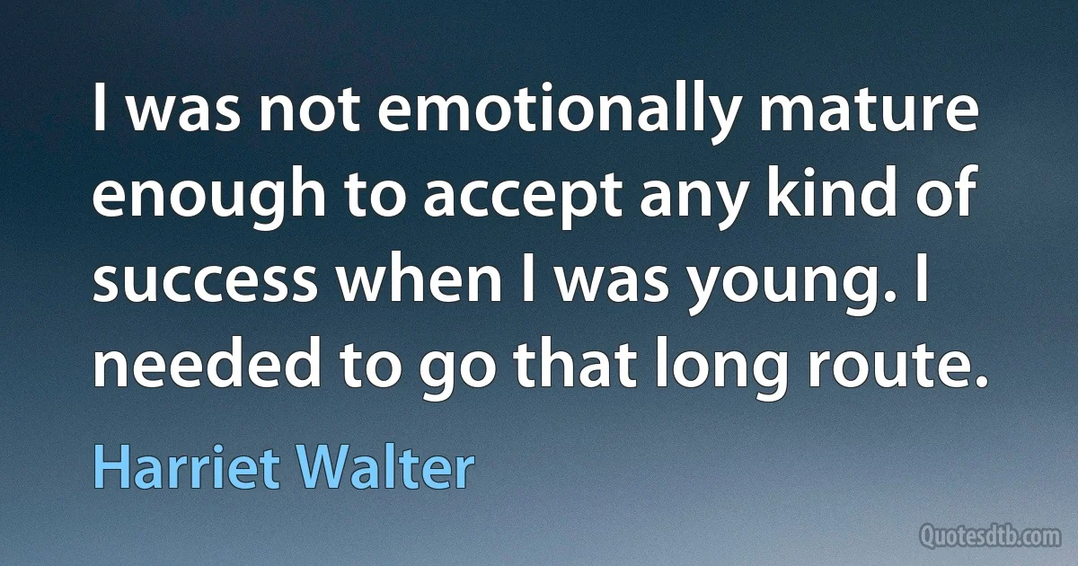 I was not emotionally mature enough to accept any kind of success when I was young. I needed to go that long route. (Harriet Walter)