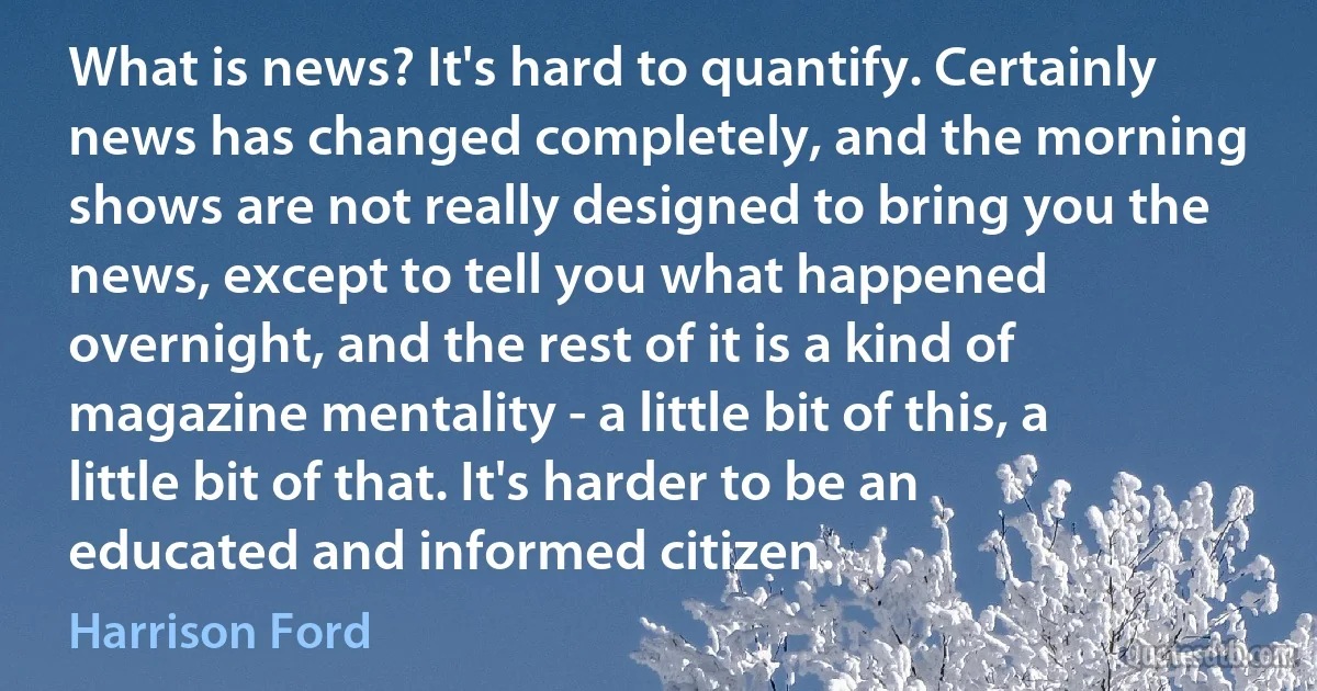 What is news? It's hard to quantify. Certainly news has changed completely, and the morning shows are not really designed to bring you the news, except to tell you what happened overnight, and the rest of it is a kind of magazine mentality - a little bit of this, a little bit of that. It's harder to be an educated and informed citizen. (Harrison Ford)