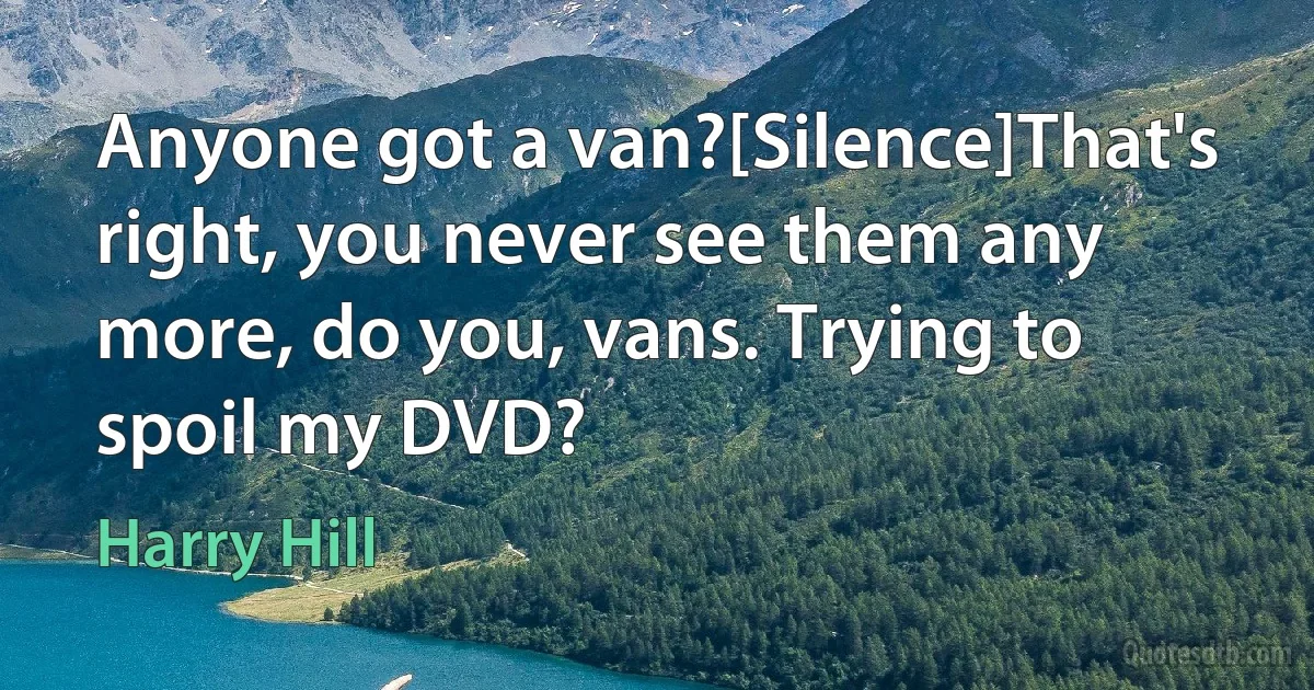 Anyone got a van?[Silence]That's right, you never see them any more, do you, vans. Trying to spoil my DVD? (Harry Hill)