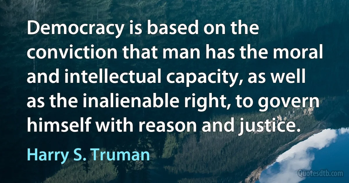 Democracy is based on the conviction that man has the moral and intellectual capacity, as well as the inalienable right, to govern himself with reason and justice. (Harry S. Truman)