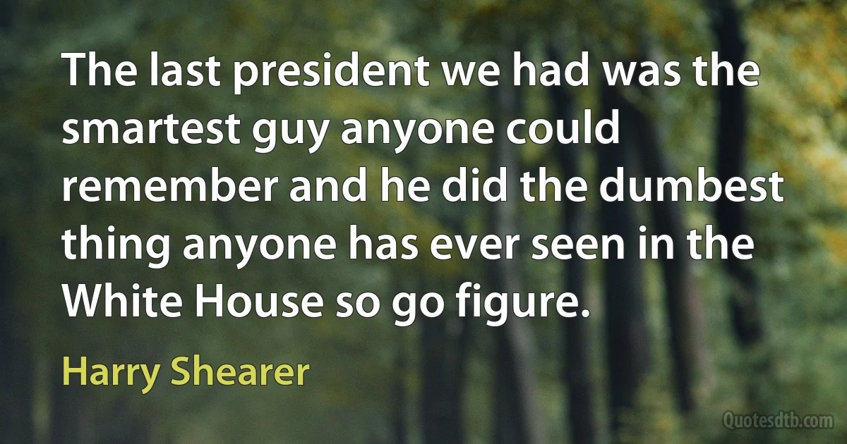 The last president we had was the smartest guy anyone could remember and he did the dumbest thing anyone has ever seen in the White House so go figure. (Harry Shearer)