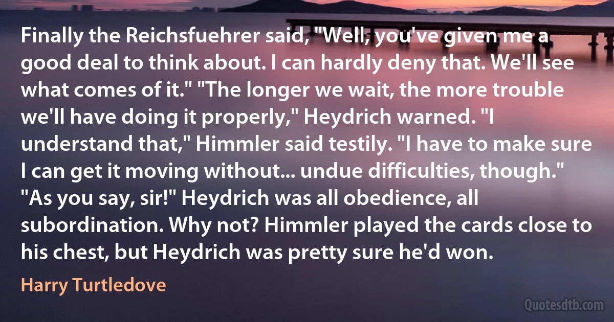 Finally the Reichsfuehrer said, "Well, you've given me a good deal to think about. I can hardly deny that. We'll see what comes of it." "The longer we wait, the more trouble we'll have doing it properly," Heydrich warned. "I understand that," Himmler said testily. "I have to make sure I can get it moving without... undue difficulties, though." "As you say, sir!" Heydrich was all obedience, all subordination. Why not? Himmler played the cards close to his chest, but Heydrich was pretty sure he'd won. (Harry Turtledove)