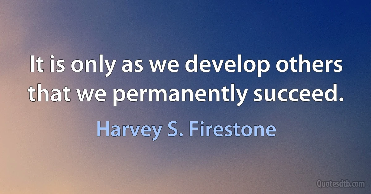 It is only as we develop others that we permanently succeed. (Harvey S. Firestone)