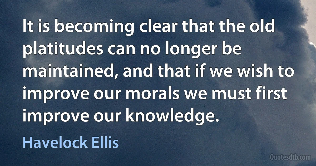 It is becoming clear that the old platitudes can no longer be maintained, and that if we wish to improve our morals we must first improve our knowledge. (Havelock Ellis)