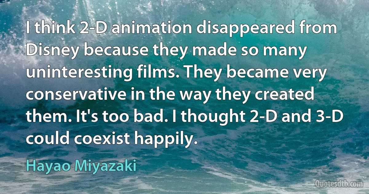 I think 2-D animation disappeared from Disney because they made so many uninteresting films. They became very conservative in the way they created them. It's too bad. I thought 2-D and 3-D could coexist happily. (Hayao Miyazaki)