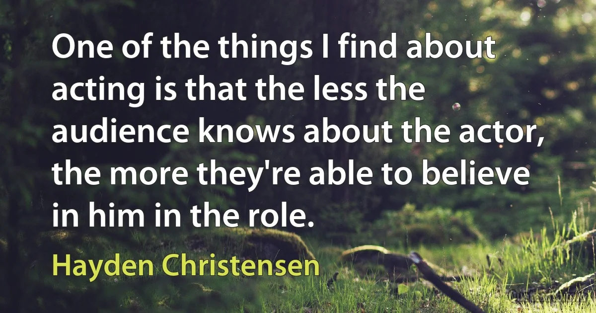 One of the things I find about acting is that the less the audience knows about the actor, the more they're able to believe in him in the role. (Hayden Christensen)