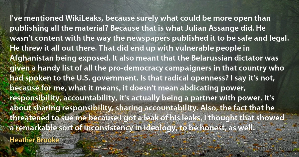 I've mentioned WikiLeaks, because surely what could be more open than publishing all the material? Because that is what Julian Assange did. He wasn't content with the way the newspapers published it to be safe and legal. He threw it all out there. That did end up with vulnerable people in Afghanistan being exposed. It also meant that the Belarussian dictator was given a handy list of all the pro-democracy campaigners in that country who had spoken to the U.S. government. Is that radical openness? I say it's not, because for me, what it means, it doesn't mean abdicating power, responsibility, accountability, it's actually being a partner with power. It's about sharing responsibility, sharing accountability. Also, the fact that he threatened to sue me because I got a leak of his leaks, I thought that showed a remarkable sort of inconsistency in ideology, to be honest, as well. (Heather Brooke)