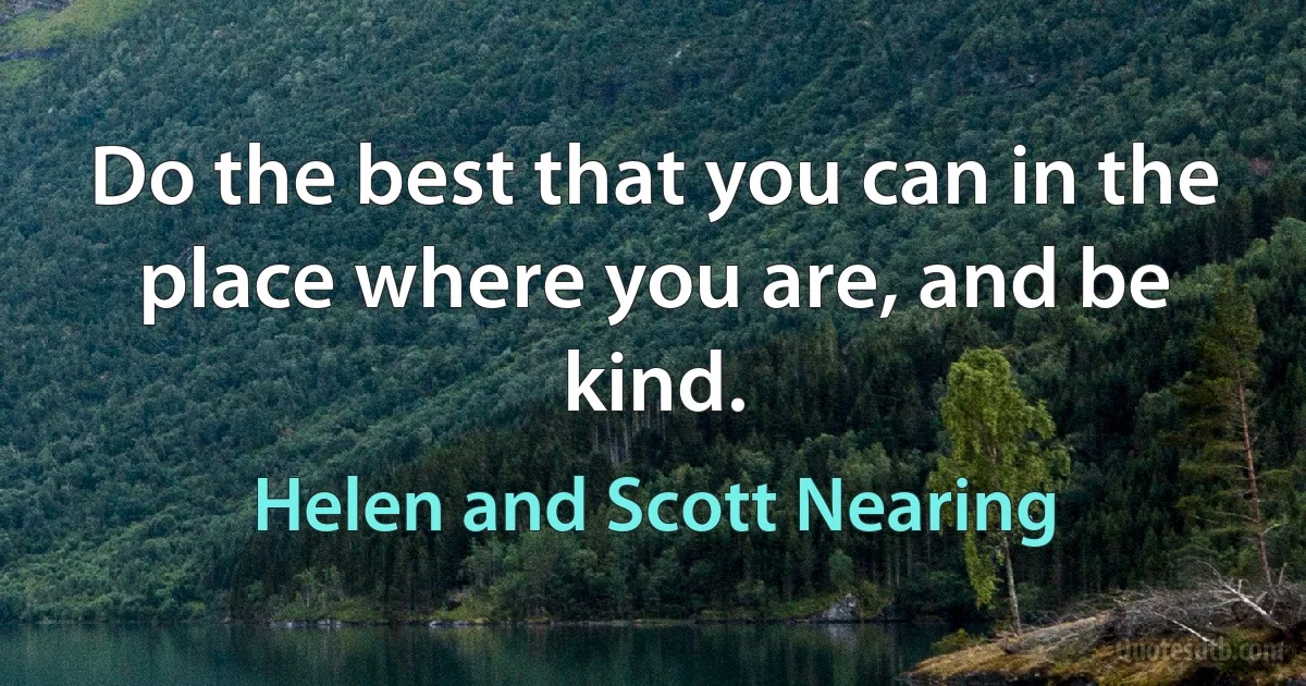 Do the best that you can in the place where you are, and be kind. (Helen and Scott Nearing)