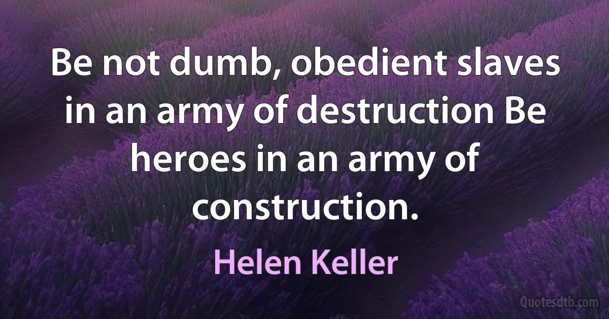 Be not dumb, obedient slaves in an army of destruction Be heroes in an army of construction. (Helen Keller)