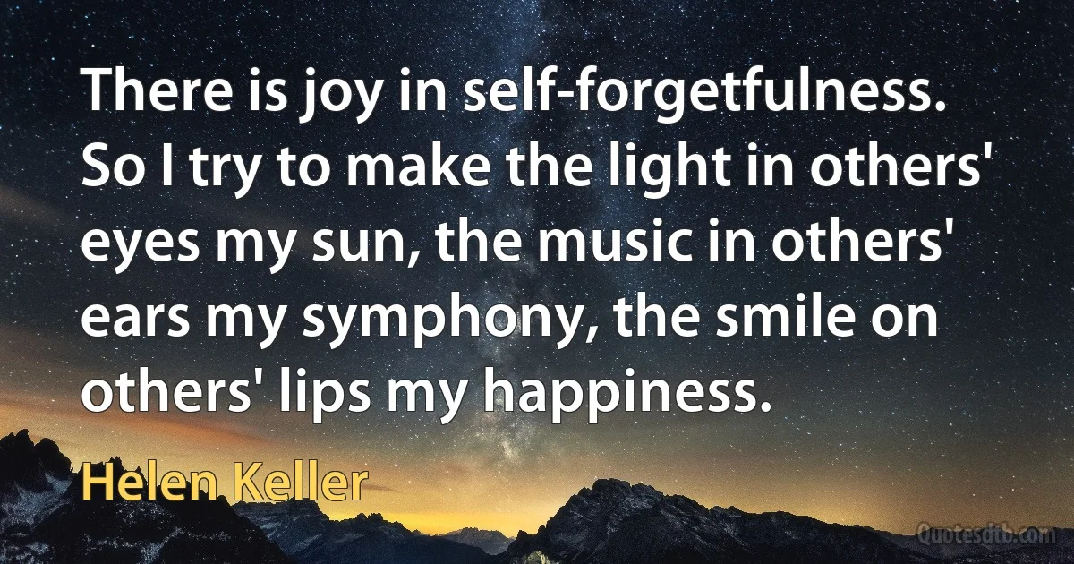 There is joy in self-forgetfulness. So I try to make the light in others' eyes my sun, the music in others' ears my symphony, the smile on others' lips my happiness. (Helen Keller)