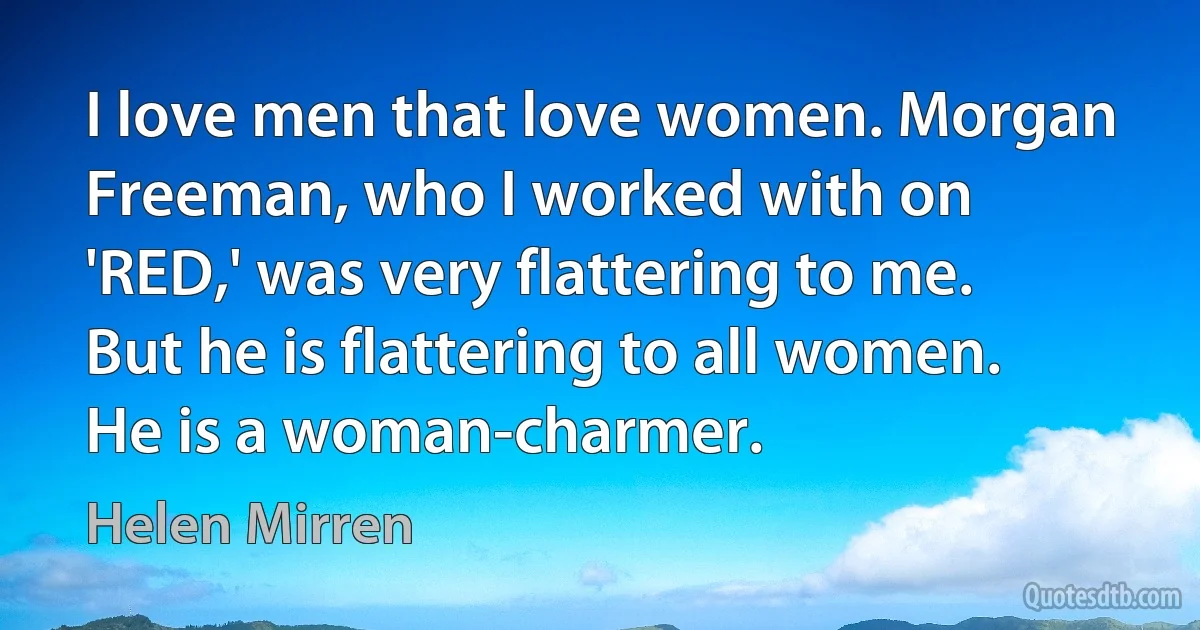 I love men that love women. Morgan Freeman, who I worked with on 'RED,' was very flattering to me. But he is flattering to all women. He is a woman-charmer. (Helen Mirren)