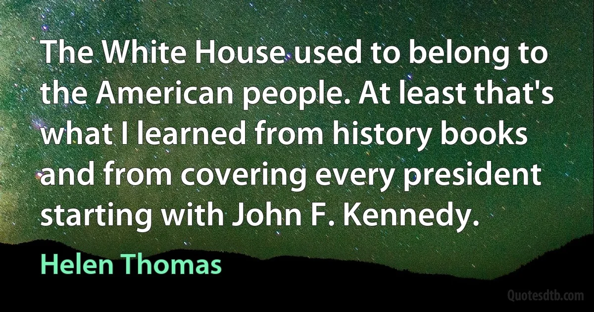 The White House used to belong to the American people. At least that's what I learned from history books and from covering every president starting with John F. Kennedy. (Helen Thomas)