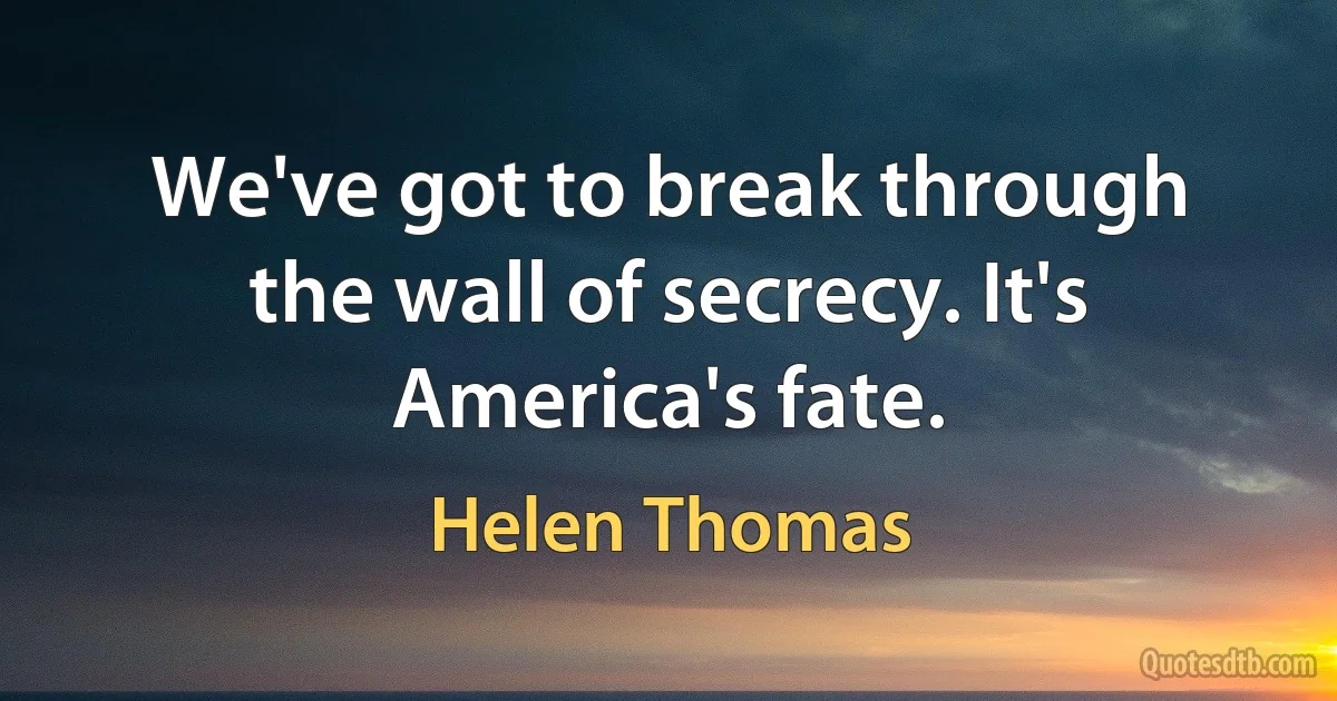 We've got to break through the wall of secrecy. It's America's fate. (Helen Thomas)