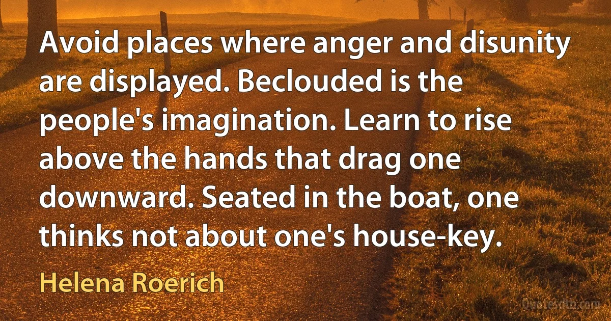 Avoid places where anger and disunity are displayed. Beclouded is the people's imagination. Learn to rise above the hands that drag one downward. Seated in the boat, one thinks not about one's house-key. (Helena Roerich)