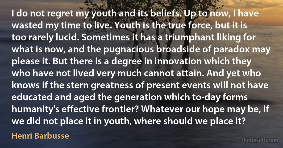 I do not regret my youth and its beliefs. Up to now, I have wasted my time to live. Youth is the true force, but it is too rarely lucid. Sometimes it has a triumphant liking for what is now, and the pugnacious broadside of paradox may please it. But there is a degree in innovation which they who have not lived very much cannot attain. And yet who knows if the stern greatness of present events will not have educated and aged the generation which to-day forms humanity's effective frontier? Whatever our hope may be, if we did not place it in youth, where should we place it? (Henri Barbusse)