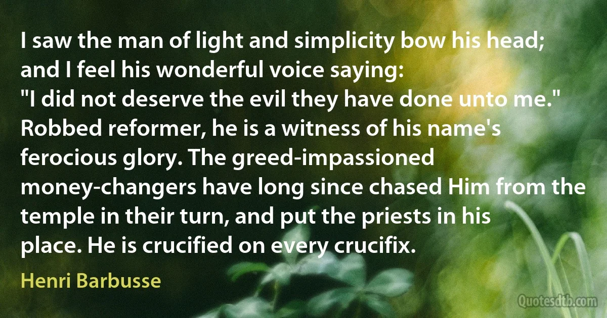 I saw the man of light and simplicity bow his head; and I feel his wonderful voice saying:
"I did not deserve the evil they have done unto me."
Robbed reformer, he is a witness of his name's ferocious glory. The greed-impassioned money-changers have long since chased Him from the temple in their turn, and put the priests in his place. He is crucified on every crucifix. (Henri Barbusse)