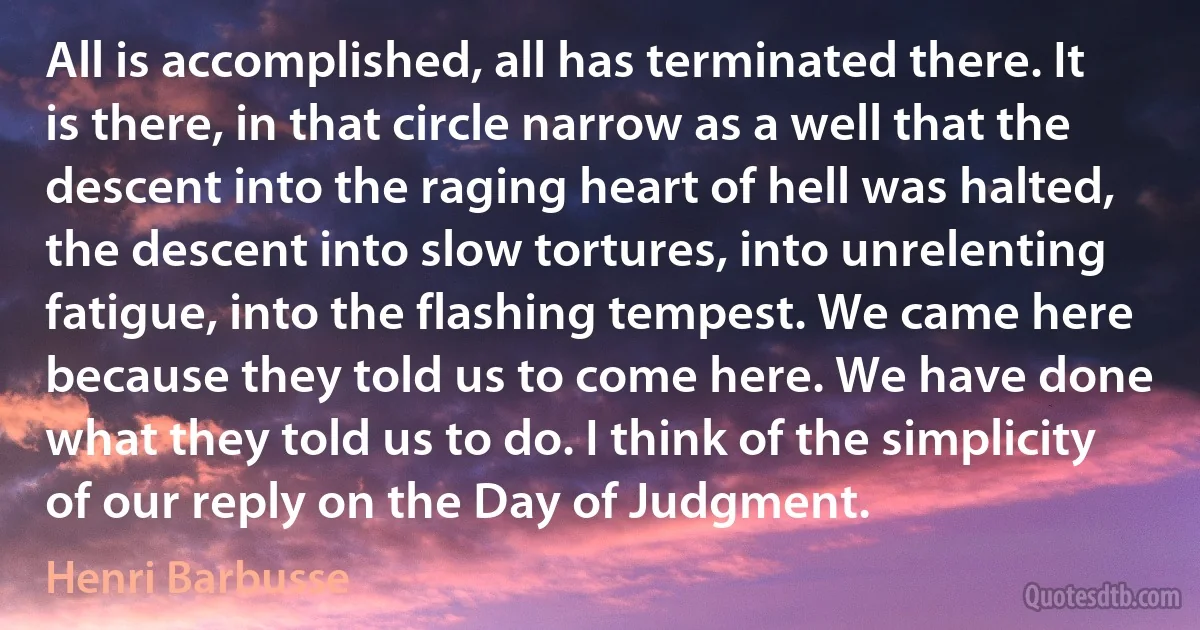 All is accomplished, all has terminated there. It is there, in that circle narrow as a well that the descent into the raging heart of hell was halted, the descent into slow tortures, into unrelenting fatigue, into the flashing tempest. We came here because they told us to come here. We have done what they told us to do. I think of the simplicity of our reply on the Day of Judgment. (Henri Barbusse)