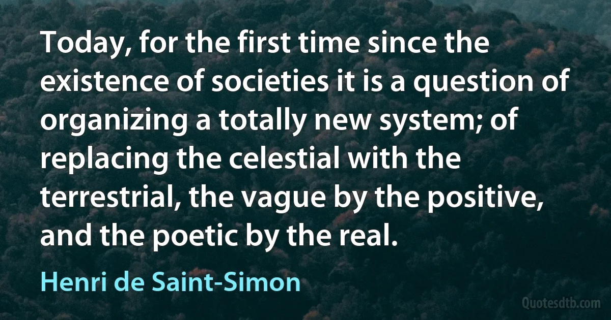 Today, for the first time since the existence of societies it is a question of organizing a totally new system; of replacing the celestial with the terrestrial, the vague by the positive, and the poetic by the real. (Henri de Saint-Simon)