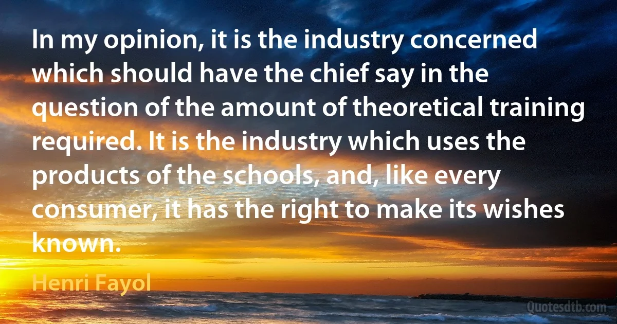 In my opinion, it is the industry concerned which should have the chief say in the question of the amount of theoretical training required. It is the industry which uses the products of the schools, and, like every consumer, it has the right to make its wishes known. (Henri Fayol)