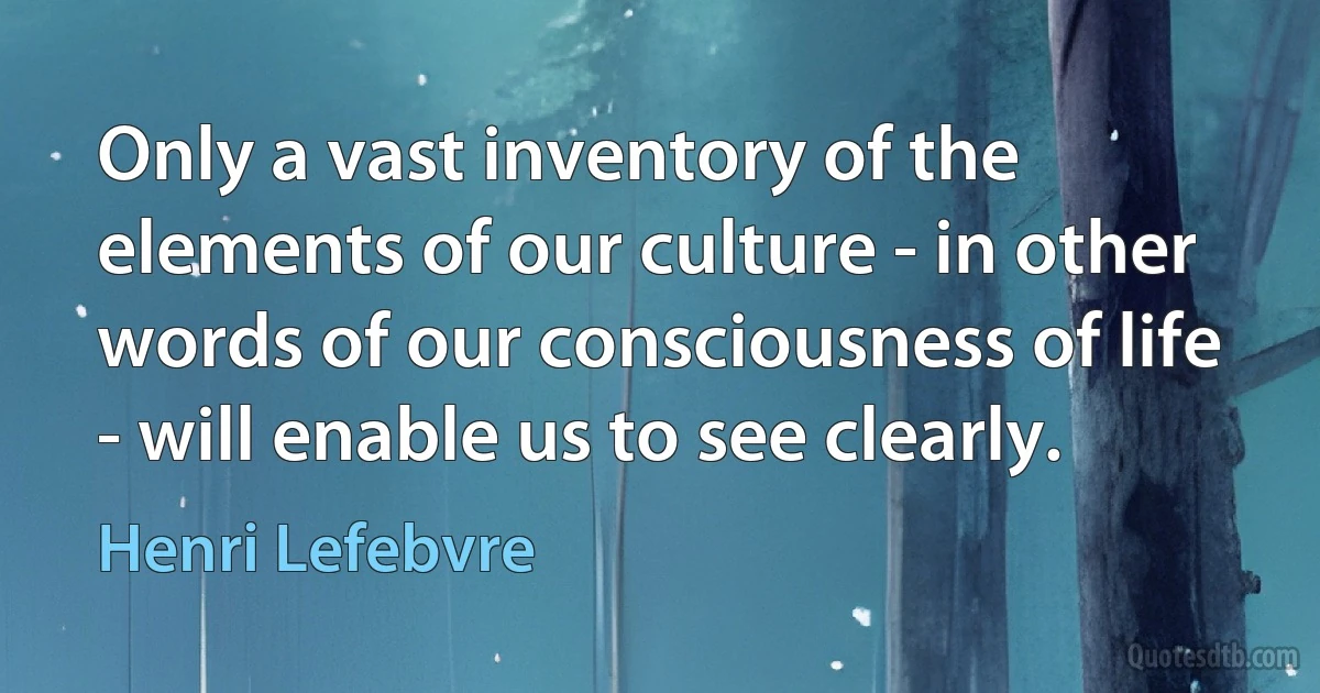 Only a vast inventory of the elements of our culture - in other words of our consciousness of life - will enable us to see clearly. (Henri Lefebvre)